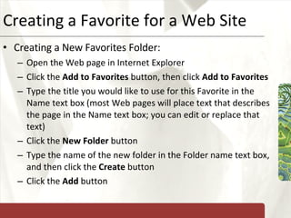 Creating a Favorite for a Web Site Creating a New Favorites Folder: Open the Web page in Internet Explorer Click the  Add to Favorites  button, then click  Add to Favorites Type the title you would like to use for this Favorite in the Name text box (most Web pages will place text that describes the page in the Name text box; you can edit or replace that text) Click the  New Folder  button Type the name of the new folder in the Folder name text box, and then click the  Create  button Click the  Add  button 