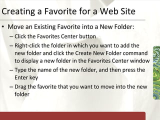 Creating a Favorite for a Web Site Move an Existing Favorite into a New Folder: Click the Favorites Center button Right-click the folder in which you want to add the new folder and click the Create New Folder command to display a new folder in the Favorites Center window Type the name of the new folder, and then press the Enter key Drag the favorite that you want to move into the new folder 