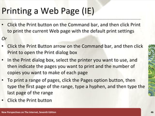 Printing a Web Page (IE) Click the Print button on the Command bar, and then click Print to print the current Web page with the default print settings Or Click the Print Button arrow on the Command bar, and then click Print to open the Print dialog box In the Print dialog box, select the printer you want to use, and then indicate the pages you want to print and the number of copies you want to make of each page To print a range of pages, click the Pages option button, then type the first page of the range, type a hyphen, and then type the last page of the range Click the Print button New Perspectives on The Internet, Seventh Edition 