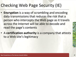 Checking Web Page Security (IE) Encryption  is a way of scrambling and encoding data transmissions that reduces the risk that a person who intercepts the Web page as it travels across the Internet will be able to decode and read the page’s contents A  certification authority  is a company that attests to a Web site’s legitimacy New Perspectives on The Internet, Seventh Edition 