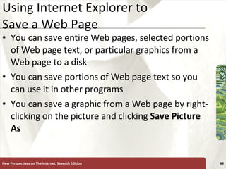 Using Internet Explorer to Save a Web Page You can save entire Web pages, selected portions of Web page text, or particular graphics from a Web page to a disk You can save portions of Web page text so you can use it in other programs You can save a graphic from a Web page by right-clicking on the picture and clicking  Save Picture As New Perspectives on The Internet, Seventh Edition 