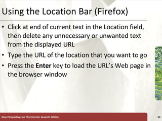 Using the Location Bar (Firefox) Click at end of current text in the Location field, then delete any unnecessary or unwanted text from the displayed URL Type the URL of the location that you want to go Press the  Enter  key to load the URL’s Web page in the browser window New Perspectives on The Internet, Seventh Edition 