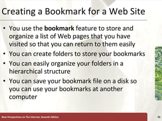 Creating a Bookmark for a Web Site You use the  bookmark  feature to store and organize a list of Web pages that you have visited so that you can return to them easily You can create folders to store your bookmarks You can easily organize your folders in a hierarchical structure You can save your bookmark file on a disk so you can use your bookmarks at another computer New Perspectives on The Internet, Seventh Edition 