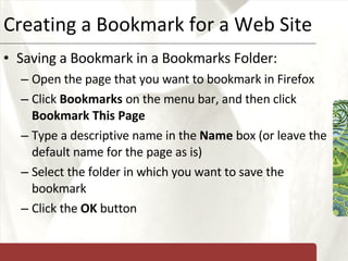 Creating a Bookmark for a Web Site Saving a Bookmark in a Bookmarks Folder: Open the page that you want to bookmark in Firefox Click  Bookmarks  on the menu bar, and then click  Bookmark This Page Type a descriptive name in the  Name  box (or leave the default name for the page as is) Select the folder in which you want to save the bookmark Click the  OK  button 