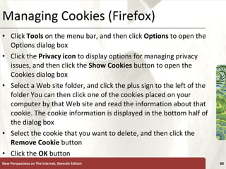 Managing Cookies (Firefox) Click  Tools  on the menu bar, and then click  Options  to open the Options dialog box Click the  Privacy icon  to display options for managing privacy issues, and then click the  Show Cookies  button to open the Cookies dialog box Select a Web site folder, and click the plus sign to the left of the folder You can then click one of the cookies placed on your computer by that Web site and read the information about that cookie. The cookie information is displayed in the bottom half of the dialog box Select the cookie that you want to delete, and then click the  Remove Cookie  button Click the  OK  button New Perspectives on The Internet, Seventh Edition 