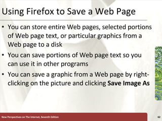 Using Firefox to Save a Web Page You can store entire Web pages, selected portions of Web page text, or particular graphics from a Web page to a disk You can save portions of Web page text so you can use it in other programs You can save a graphic from a Web page by right-clicking on the picture and clicking  Save Image As New Perspectives on The Internet, Seventh Edition 