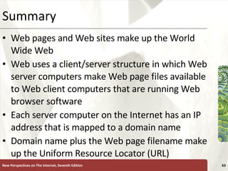 Summary Web pages and Web sites make up the World Wide Web Web uses a client/server structure in which Web server computers make Web page files available to Web client computers that are running Web browser software Each server computer on the Internet has an IP address that is mapped to a domain name Domain name plus the Web page filename make up the Uniform Resource Locator (URL) New Perspectives on The Internet, Seventh Edition 