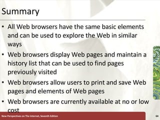 Summary All Web browsers have the same basic elements and can be used to explore the Web in similar ways Web browsers display Web pages and maintain a history list that can be used to find pages previously visited Web browsers allow users to print and save Web pages and elements of Web pages Web browsers are currently available at no or low cost New Perspectives on The Internet, Seventh Edition 