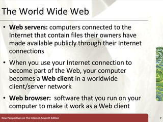 The World Wide Web Web servers:  computers connected to the Internet that contain files their owners have made available publicly through their Internet connections When you use your Internet connection to become part of the Web, your computer becomes a  Web   client  in a worldwide client/server network Web browser:   software that you run on your computer to make it work as a Web client New Perspectives on The Internet, Seventh Edition 