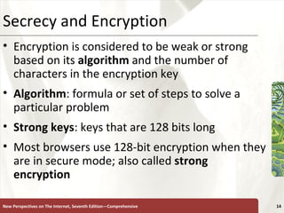 Secrecy and Encryption Encryption is considered to be weak or strong based on its  algorithm  and the number of characters in the encryption key Algorithm : formula or set of steps to solve a particular problem Strong   keys : keys that are 128 bits long Most browsers use 128-bit encryption when they are in secure mode; also called  strong encryption New Perspectives on The Internet, Seventh Edition—Comprehensive 