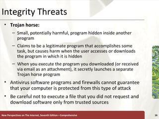 Integrity Threats Trojan horse:  Small, potentially harmful, program hidden inside another program Claims to be a legitimate program that accomplishes some task, but causes harm when the user accesses or downloads the program in which it is hidden When you execute the program you downloaded (or received via email as an attachment), it secretly launches a separate Trojan horse program Antivirus software programs and firewalls cannot guarantee that your computer is protected from this type of attack Be careful not to execute a file that you did not request and download software only from trusted sources New Perspectives on The Internet, Seventh Edition—Comprehensive 