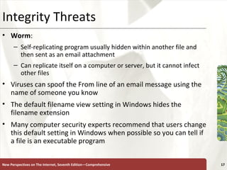 Integrity Threats Worm :  Self-replicating program usually hidden within another file and then sent as an email attachment Can replicate itself on a computer or server, but it cannot infect other files Viruses can spoof the From line of an email message using the name of someone you know The default filename view setting in Windows hides the  filename extension  Many computer security experts recommend that users change this default setting in Windows when possible so you can tell if a file is an executable program New Perspectives on The Internet, Seventh Edition—Comprehensive 