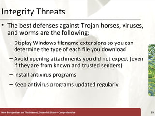Integrity Threats The best defenses against Trojan horses, viruses, and worms are the following: Display Windows filename extensions so you can determine the type of each file you download Avoid opening attachments you did not expect (even if they are from known and trusted senders) Install antivirus programs Keep antivirus programs updated regularly New Perspectives on The Internet, Seventh Edition—Comprehensive 