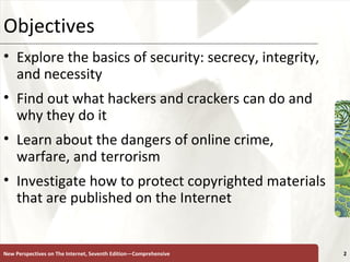 Objectives Explore the basics of security: secrecy, integrity, and necessity Find out what hackers and crackers can do and why they do it Learn about the dangers of online crime, warfare, and terrorism Investigate how to protect copyrighted materials that are published on the Internet New Perspectives on The Internet, Seventh Edition—Comprehensive 