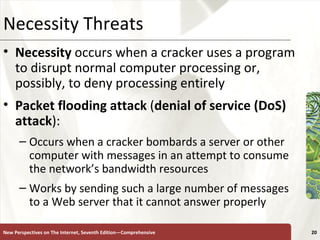 Necessity Threats Necessity  occurs when a cracker uses a program to disrupt normal computer processing or, possibly, to deny processing entirely Packet   flooding   attack  ( denial of service (DoS) attack ): Occurs when a cracker bombards a server or other computer with messages in an attempt to consume the network’s bandwidth resources Works by sending such a large number of messages to a Web server that it cannot answer properly New Perspectives on The Internet, Seventh Edition—Comprehensive 