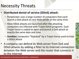 Necessity Threats Distributed denial of service (DDoS) attack :   Perpetrator uses a large number of computers that each launch a DoS attack on one Web server at the same time  Most DDoS attacks are launched after the attacking computers are infected with Trojan horse programs. Each Trojan horse is coded to open and launch a DoS attack at exactly the same date and time Zombies : computers “hijacked” by a Trojan horse used to help a DDoS attack A company can defend its Web server from DoS and DDoS attacks by adding a filter to its Internet connection between the Web server and the router that connects it to the Internet New Perspectives on The Internet, Seventh Edition—Comprehensive 