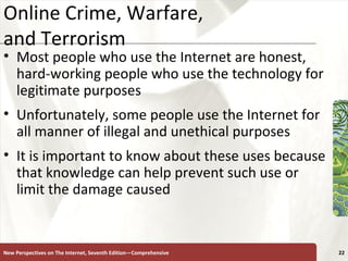 Online Crime, Warfare,  and Terrorism Most people who use the Internet are honest, hard-working people who use the technology for legitimate purposes Unfortunately, some people use the Internet for all manner of illegal and unethical purposes It is important to know about these uses because that knowledge can help prevent such use or limit the damage caused New Perspectives on The Internet, Seventh Edition—Comprehensive 