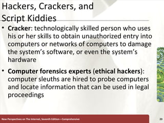 Hackers, Crackers, and  Script Kiddies Cracker : technologically skilled person who uses his or her skills to obtain unauthorized entry into computers or networks of computers to damage the system’s software, or even the system’s hardware Computer forensics experts  ( ethical hackers ): computer sleuths are hired to probe computers and locate information that can be used in legal proceedings New Perspectives on The Internet, Seventh Edition—Comprehensive 