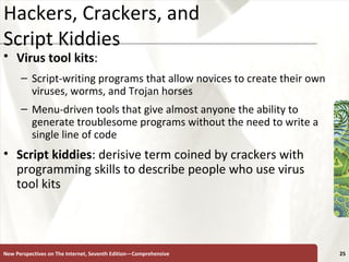 Hackers, Crackers, and  Script Kiddies Virus tool kits :   Script-writing programs that allow novices to create their own viruses, worms, and Trojan horses Menu-driven tools that give almost anyone the ability to generate troublesome programs without the need to write a single line of code Script kiddies : derisive term coined by crackers with programming skills to describe people who use virus tool kits New Perspectives on The Internet, Seventh Edition—Comprehensive 