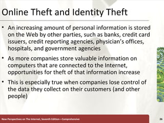 Online Theft and Identity Theft An increasing amount of personal information is stored on the Web by other parties, such as banks, credit card issuers, credit reporting agencies, physician’s offices, hospitals, and government agencies  As more companies store valuable information on computers that are connected to the Internet, opportunities for theft of that information increase This is especially true when companies lose control of the data they collect on their customers (and other people) New Perspectives on The Internet, Seventh Edition—Comprehensive 