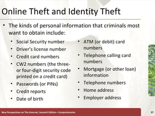 Online Theft and Identity Theft Social Security number Driver’s license number Credit card numbers CW2 numbers (the three- or four-digit security code printed on a credit card) Passwords (or PINs) Credit reports Date of birth ATM (or debit) card numbers Telephone calling card numbers Mortgage (or other loan) information Telephone numbers Home address Employer address New Perspectives on The Internet, Seventh Edition—Comprehensive The kinds of personal information that criminals most want to obtain include: 