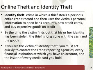 Online Theft and Identity Theft Identity theft : crime in which a thief steals a person’s entire credit record and then uses the victim’s personal information to open bank accounts, new credit cards, and buy expensive goods on credit  By the time the victim finds out that his or her identity has been stolen, the thief is long gone with the cash and the goods  If you are the victim of identity theft, you must act quickly to contact the credit reporting agencies, every financial institution at which you have an account, and the issuer of every credit card you hold New Perspectives on The Internet, Seventh Edition—Comprehensive 