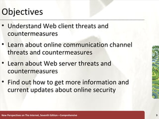 Objectives Understand Web client threats and countermeasures Learn about online communication channel threats and countermeasures Learn about Web server threats and countermeasures Find out how to get more information and current updates about online security New Perspectives on The Internet, Seventh Edition—Comprehensive 