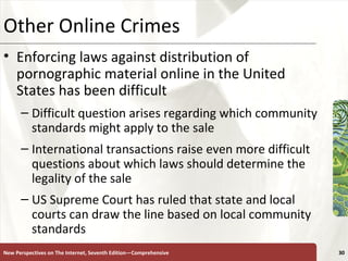 Other Online Crimes Enforcing laws against distribution of pornographic material online in the United States has been difficult Difficult question arises regarding which community standards might apply to the sale  International transactions raise even more difficult questions about which laws should determine the legality of the sale  US Supreme Court has ruled that state and local courts can draw the line based on local community standards New Perspectives on The Internet, Seventh Edition—Comprehensive 