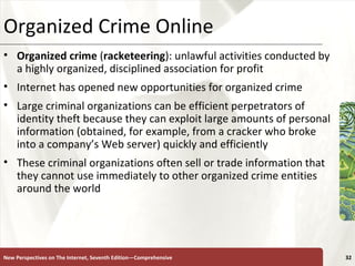 Organized Crime Online Organized crime  ( racketeering ): unlawful activities conducted by a highly organized, disciplined association for profit Internet has opened new opportunities for organized crime  Large criminal organizations can be efficient perpetrators of identity theft because they can exploit large amounts of personal information (obtained, for example, from a cracker who broke into a company’s Web server) quickly and efficiently These criminal organizations often sell or trade information that they cannot use immediately to other organized crime entities around the world New Perspectives on The Internet, Seventh Edition—Comprehensive 