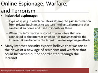 Online Espionage, Warfare,  and Terrorism Industrial espionage :  Type of spying in which countries attempt to gain information from private businesses to capture intellectual property that can be taken home and used in industries there  When this information is stored in computers that are connected to the Internet or when it is transmitted via the Internet, it can become the target of online espionage efforts Many Internet security experts believe that we are at the dawn of a new age of terrorism and warfare that could be carried out or coordinated through the Internet New Perspectives on The Internet, Seventh Edition—Comprehensive 