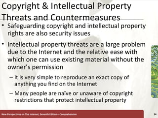 Copyright & Intellectual Property Threats and Countermeasures Safeguarding copyright and intellectual property rights are also security issues  Intellectual property threats are a large problem due to the Internet and the relative ease with which one can use existing material without the owner’s permission It is very simple to reproduce an exact copy of anything you find on the Internet Many people are naïve or unaware of copyright restrictions that protect intellectual property   New Perspectives on The Internet, Seventh Edition—Comprehensive 