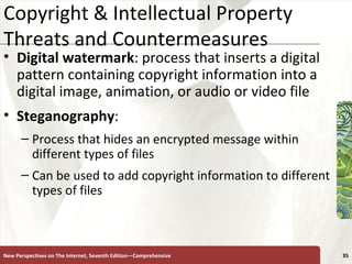 Copyright & Intellectual Property Threats and Countermeasures Digital   watermark : process that inserts a digital pattern containing copyright information into a digital image, animation, or audio or video file Steganography :  Process that hides an encrypted message within different types of files Can be used to add copyright information to different types of files  New Perspectives on The Internet, Seventh Edition—Comprehensive 