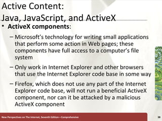 Active Content:  Java, JavaScript, and ActiveX ActiveX   components :  Microsoft’s technology for writing small applications that perform some action in Web pages; these components have full access to a computer’s file system Only work in Internet Explorer and other browsers that use the Internet Explorer code base in some way Firefox, which does not use any part of the Internet Explorer code base, will not run a beneficial ActiveX component, nor can it be attacked by a malicious ActiveX component New Perspectives on The Internet, Seventh Edition—Comprehensive 