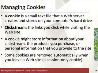 Managing Cookies A  cookie  is a small text file that a Web server creates and stores on your computer’s hard drive Clickstream : the links you click while visiting the Web site  A cookie might store information about your clickstream, the products you purchase, or personal information that you provide to the site Some cookies are removed automatically when you leave a Web site (a session-only cookie) New Perspectives on The Internet, Seventh Edition—Comprehensive 