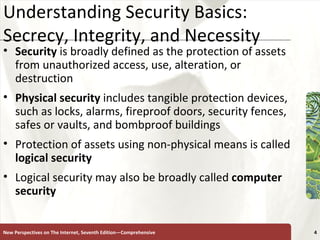 Understanding Security Basics: Secrecy, Integrity, and Necessity Security  is broadly defined as the protection of assets from unauthorized access, use, alteration, or destruction Physical security  includes tangible protection devices, such as locks, alarms, fireproof doors, security fences, safes or vaults, and bombproof buildings Protection of assets using non-physical means is called  logical   security Logical security may also be broadly called  computer security New Perspectives on The Internet, Seventh Edition—Comprehensive 