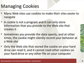 Managing Cookies Many Web sites use cookies to make their sites easier to navigate A cookie is not a program and it can only store information that you provide to the Web site that creates it Sometimes you provide the data openly, and at other times, the cookie might silently record your behavior at a Web site Only the Web site that stored the cookie on your hard drive can read it, and it cannot read other cookies on your hard drive or any other file on your computer New Perspectives on The Internet, Seventh Edition—Comprehensive 