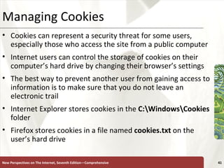 Managing Cookies Cookies can represent a security threat for some users, especially those who access the site from a public computer Internet users can control the storage of cookies on their computer’s hard drive by changing their browser’s settings The best way to prevent another user from gaining access to information is to make sure that you do not leave an electronic trail Internet Explorer stores cookies in the  C:\Windows\Cookies  folder Firefox stores cookies in a file named  cookies.txt  on the user’s hard drive New Perspectives on The Internet, Seventh Edition—Comprehensive 