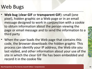Web Bugs Web bug  ( clear GIF  or  transparent GIF ): small (one pixel), hidden graphic on a Web page or in an email message designed to work in conjunction with a cookie to obtain information about the person viewing the page or email message and to send the information to a third party When the user loads the Web page that contains this code, the browser downloads the hidden graphic  This process can identify your IP address, the Web site you last visited, and other information about your use of the site in which the clear GIF file has been embedded and record it in the cookie file  New Perspectives on The Internet, Seventh Edition—Comprehensive 