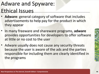 Adware and Spyware:  Ethical Issues Adware : general category of software that includes advertisements to help pay for the product in which they appear In many freeware and shareware programs,  adware  provides opportunities for developers to offer software at little or no cost to the user Adware usually does not cause any security threats because the user is aware of the ads and the parties responsible for including them are clearly identified in the programs New Perspectives on The Internet, Seventh Edition—Comprehensive 