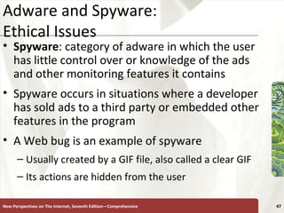 Adware and Spyware:  Ethical Issues Spyware : category of adware in which the user has little control over or knowledge of the ads and other monitoring features it contains Spyware occurs in situations where a developer has sold ads to a third party or embedded other features in the program A Web bug is an example of spyware Usually created by a GIF file, also called a clear GIF  Its actions are hidden from the user New Perspectives on The Internet, Seventh Edition—Comprehensive 