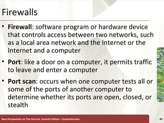 Firewalls Firewall : software program or hardware device that controls access between two networks, such as a local area network and the Internet or the Internet and a computer Port : like a door on a computer, it permits traffic to leave and enter a computer Port scan : occurs when one computer tests all or some of the ports of another computer to determine whether its ports are open, closed, or stealth New Perspectives on The Internet, Seventh Edition—Comprehensive 