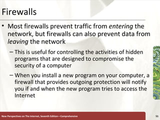 Firewalls Most firewalls prevent traffic from  entering  the network, but firewalls can also prevent data from  leaving  the network  This is useful for controlling the activities of hidden programs that are designed to compromise the security of a computer  When you install a new program on your computer, a firewall that provides outgoing protection will notify you if and when the new program tries to access the Internet New Perspectives on The Internet, Seventh Edition—Comprehensive 