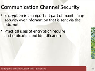 Communication Channel Security Encryption is an important part of maintaining security over information that is sent via the Internet Practical uses of encryption require authentication and identification New Perspectives on The Internet, Seventh Edition—Comprehensive 