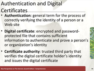 Authentication and Digital Certificates Authentication : general term for the process of correctly verifying the identity of a person or a Web site  Digital   certificate : encrypted and password-protected file that contains sufficient information to authenticate and prove a person’s or organization’s identity  Certificate authority : trusted third party that verifies the digital certificate holder’s identity and issues the digital certificate New Perspectives on The Internet, Seventh Edition—Comprehensive 