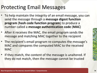 Protecting Email Messages To help maintain the integrity of an email message, you can send the message through a  message digest function program  ( hash code function program ) to produce a number called a  message authentication code  ( MAC ) After it receives the MAC, the email program sends the message and matching MAC together to the recipient The recipient’s email program re-computes the message’s MAC and compares the computed MAC to the received MAC If they match, the content of the message is unaltered. If they do not match, then the message cannot be trusted New Perspectives on The Internet, Seventh Edition—Comprehensive 