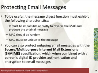 Protecting Email Messages To be useful, the message digest function must exhibit the following characteristics: It must be impossible or costly to reverse the MAC and produce the original message MAC should be random MAC must be unique to the message You can also protect outgoing email messages with the  Secure/Multipurpose Internet Mail Extensions (S/MIME)  specification, which when combined with a person’s digital ID provides authentication and encryption to email messages New Perspectives on The Internet, Seventh Edition—Comprehensive 