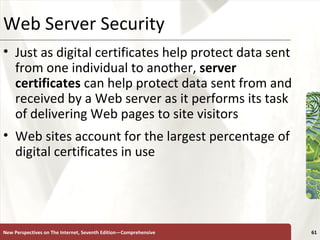 Web Server Security Just as digital certificates help protect data sent from one individual to another,  server certificates  can help protect data sent from and received by a Web server as it performs its task of delivering Web pages to site visitors Web sites account for the largest percentage of digital certificates in use New Perspectives on The Internet, Seventh Edition—Comprehensive 
