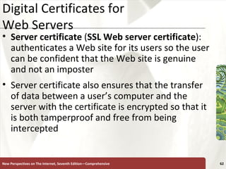 Digital Certificates for  Web Servers Server certificate  ( SSL Web server certificate ): authenticates a Web site for its users so the user can be confident that the Web site is genuine and not an imposter Server certificate also ensures that the transfer of data between a user’s computer and the server with the certificate is encrypted so that it is both tamperproof and free from being intercepted New Perspectives on The Internet, Seventh Edition—Comprehensive 