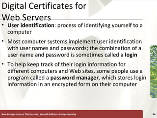 Digital Certificates for  Web Servers User identification : process of identifying yourself to a computer Most computer systems implement user identification with user names and passwords; the combination of a user name and password is sometimes called a  login To help keep track of their login information for different computers and Web sites, some people use a program called a  password   manager , which stores login information in an encrypted form on their computer New Perspectives on The Internet, Seventh Edition—Comprehensive 