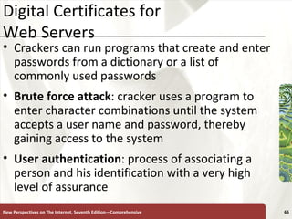 Digital Certificates for  Web Servers Crackers can run programs that create and enter passwords from a dictionary or a list of commonly used passwords Brute force attack : cracker uses a program to enter character combinations until the system accepts a user name and password, thereby gaining access to the system User   authentication : process of associating a person and his identification with a very high level of assurance New Perspectives on The Internet, Seventh Edition—Comprehensive 